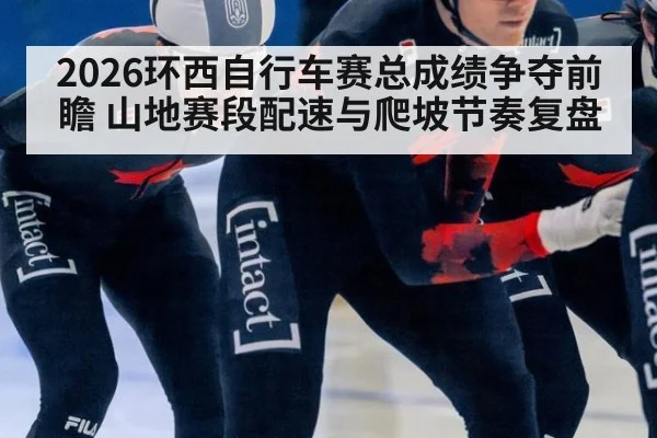 2026环西自行车赛总成绩争夺前瞻 山地赛段配速与爬坡节奏复盘