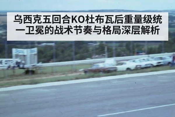 乌西克五回合KO杜布瓦后重量级统一卫冕的战术节奏与格局深层解析